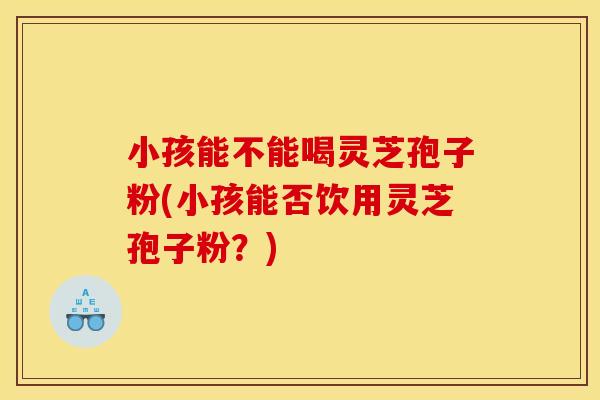 小孩能不能喝灵芝孢子粉(小孩能否饮用灵芝孢子粉？)