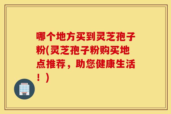 哪个地方买到灵芝孢子粉(灵芝孢子粉购买地点推荐，助您健康生活！)