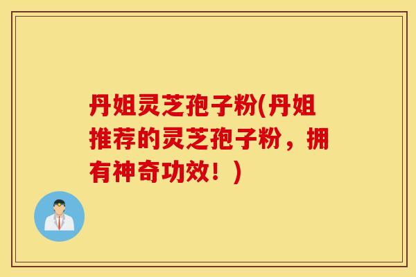 丹姐灵芝孢子粉(丹姐推荐的灵芝孢子粉,拥有神奇功效!) 丹姐灵芝孢子粉(丹姐推荐的灵芝孢子粉,拥有神奇功效!)