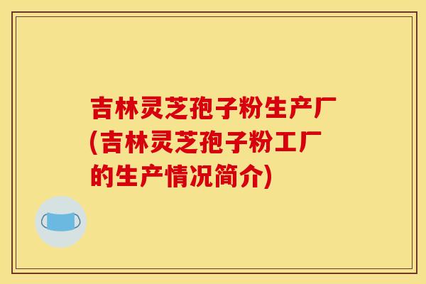 吉林灵芝孢子粉生产厂(吉林灵芝孢子粉工厂的生产情况简介)