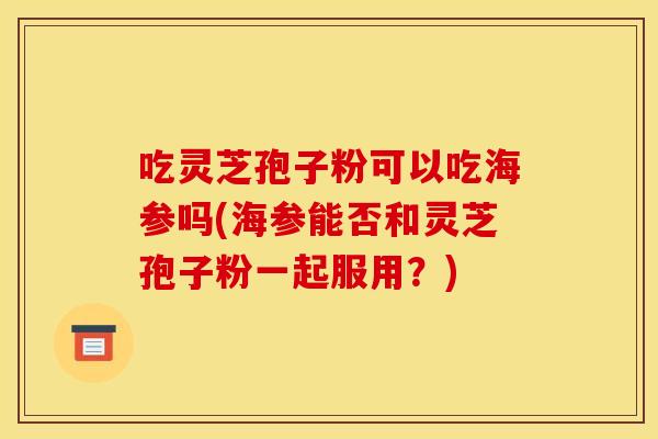 吃灵芝孢子粉可以吃海参吗(海参能否和灵芝孢子粉一起服用？)