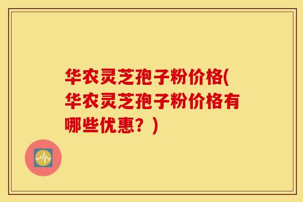 华农灵芝孢子粉价格(华农灵芝孢子粉价格有哪些优惠？)