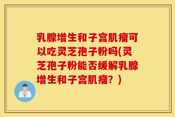 乳腺增生和子宫肌瘤可以吃灵芝孢子粉吗(灵芝孢子粉能否缓解乳腺增生和子宫肌瘤？)