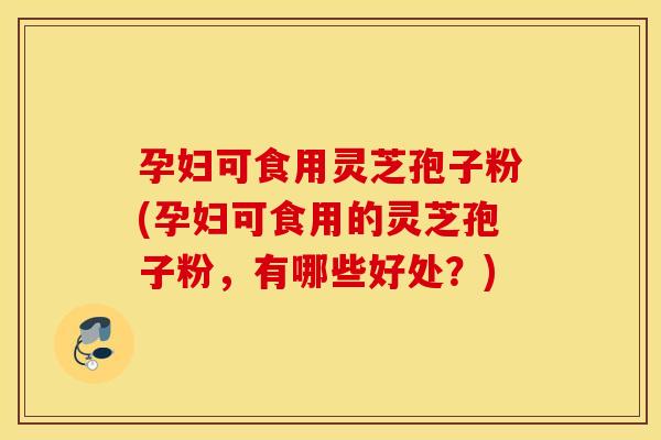 孕妇可食用灵芝孢子粉(孕妇可食用的灵芝孢子粉，有哪些好处？)