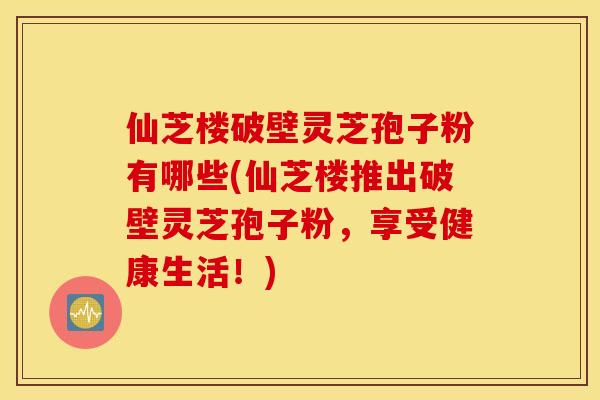 仙芝楼破壁灵芝孢子粉有哪些(仙芝楼推出破壁灵芝孢子粉，享受健康生活！)