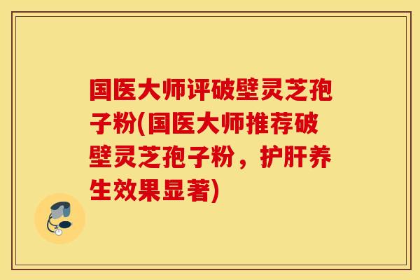 国医大师评破壁灵芝孢子粉(国医大师推荐破壁灵芝孢子粉，护肝养生效果显著)