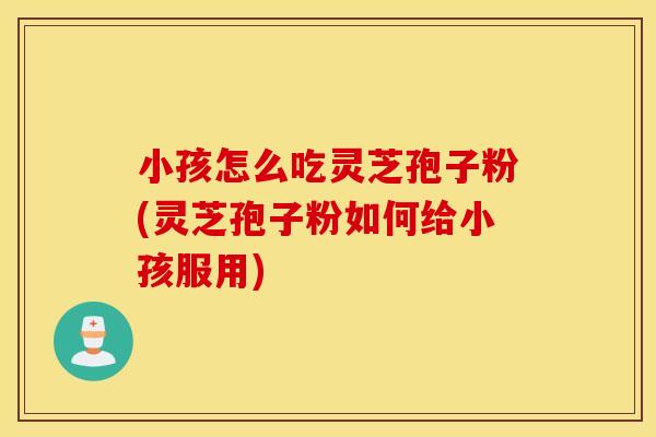 小孩怎么吃灵芝孢子粉(灵芝孢子粉如何给小孩服用)