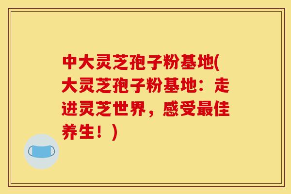 中大灵芝孢子粉基地(大灵芝孢子粉基地：走进灵芝世界，感受佳养生！)