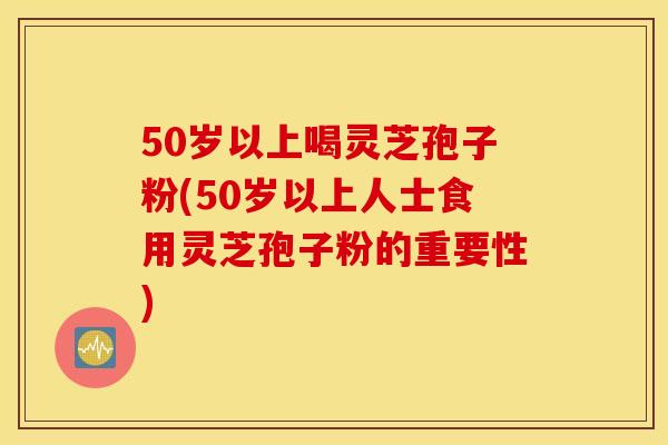 50岁以上喝灵芝孢子粉(50岁以上人士食用灵芝孢子粉的重要性)
