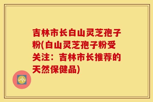 吉林市长白山灵芝孢子粉(白山灵芝孢子粉受关注：吉林市长推荐的天然保健品)