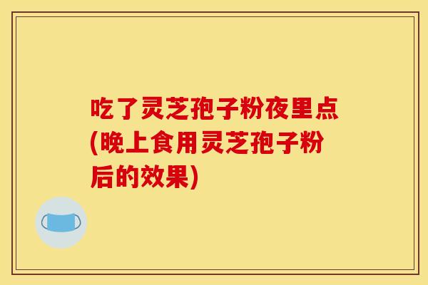 吃了灵芝孢子粉夜里点(晚上食用灵芝孢子粉后的效果)
