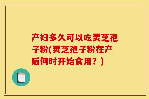 产妇多久可以吃灵芝孢子粉(灵芝孢子粉在产后何时开始食用？)