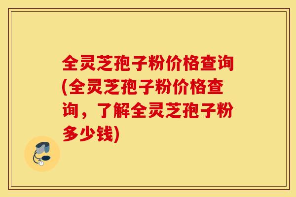 全灵芝孢子粉价格查询(全灵芝孢子粉价格查询，了解全灵芝孢子粉多少钱)