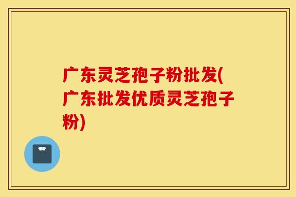 广东灵芝孢子粉批发(广东批发优质灵芝孢子粉)