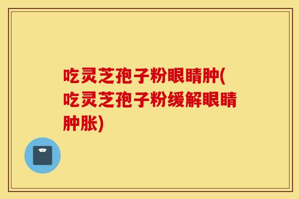 吃灵芝孢子粉眼睛肿(吃灵芝孢子粉缓解眼睛肿胀)