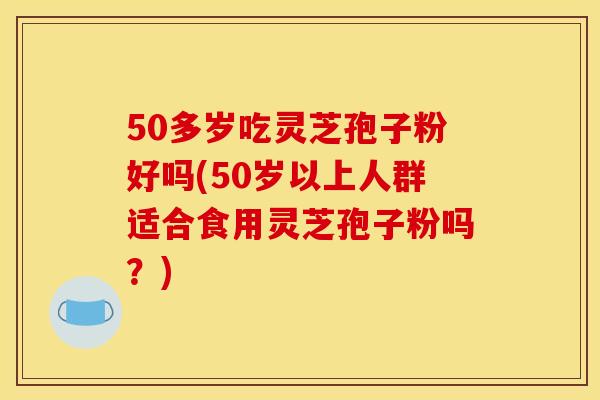 50多岁吃灵芝孢子粉好吗(50岁以上人群适合食用灵芝孢子粉吗？)