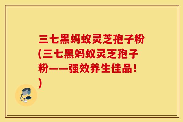 三七黑蚂蚁灵芝孢子粉(三七黑蚂蚁灵芝孢子粉——强效养生佳品！)