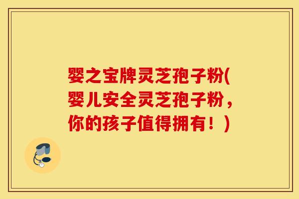 婴之宝牌灵芝孢子粉(婴儿安全灵芝孢子粉，你的孩子值得拥有！)