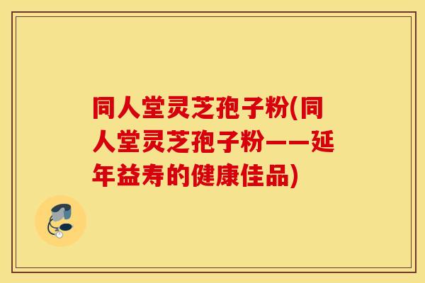 同人堂灵芝孢子粉(同人堂灵芝孢子粉——延年益寿的健康佳品)