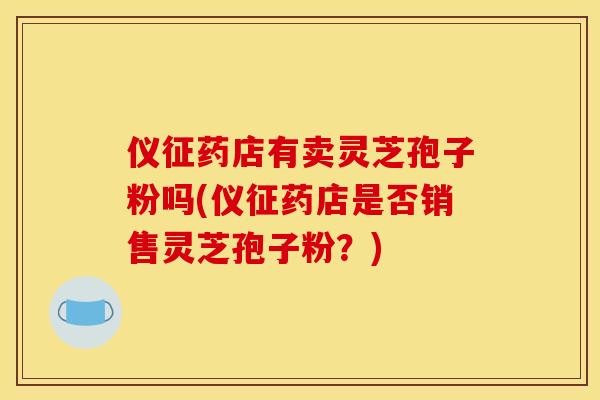 仪征药店有卖灵芝孢子粉吗(仪征药店是否销售灵芝孢子粉？)