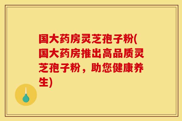 国大药房灵芝孢子粉(国大药房推出高品质灵芝孢子粉，助您健康养生)