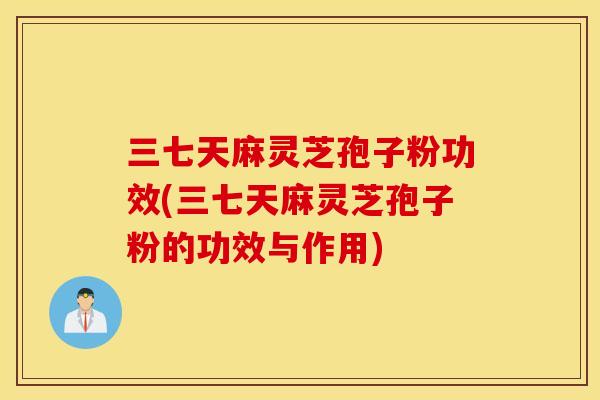 三七天麻灵芝孢子粉功效(三七天麻灵芝孢子粉的功效与作用)