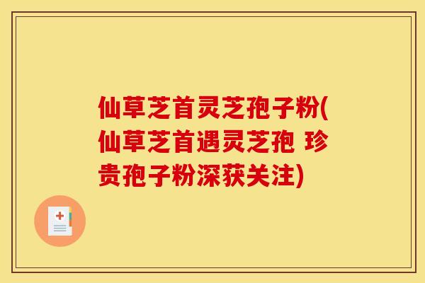 仙草芝首灵芝孢子粉(仙草芝首遇灵芝孢 珍贵孢子粉深获关注)