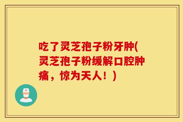 吃了灵芝孢子粉牙肿(灵芝孢子粉缓解口腔肿痛，惊为天人！)