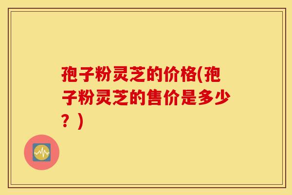 孢子粉灵芝的价格(孢子粉灵芝的售价是多少？)