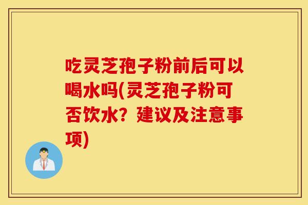 吃灵芝孢子粉前后可以喝水吗(灵芝孢子粉可否饮水？建议及注意事项)