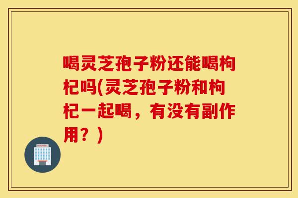 喝灵芝孢子粉还能喝枸杞吗(灵芝孢子粉和枸杞一起喝，有没有副作用？)