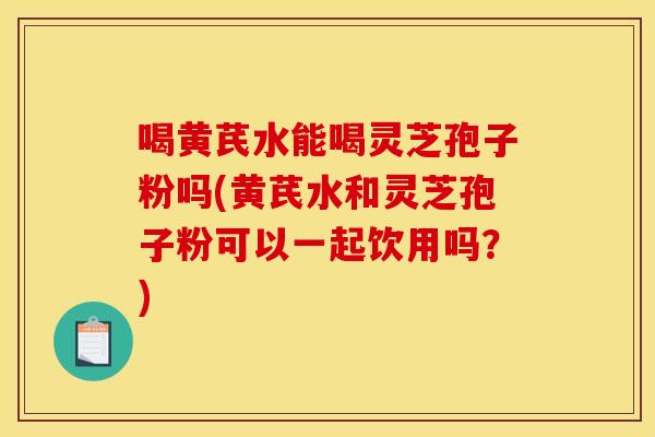 喝黄芪水能喝灵芝孢子粉吗(黄芪水和灵芝孢子粉可以一起饮用吗？)