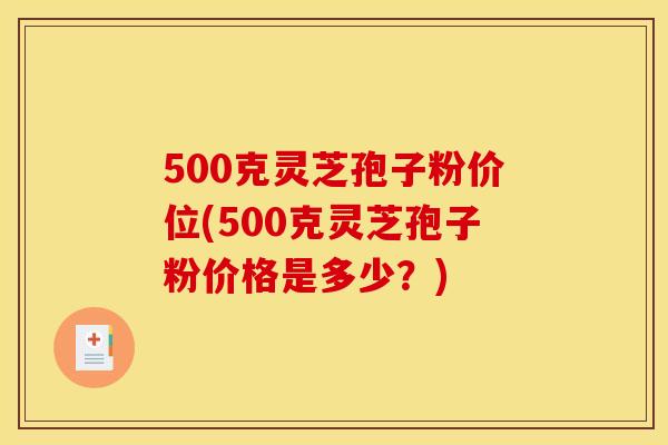 500克灵芝孢子粉价位(500克灵芝孢子粉价格是多少？)