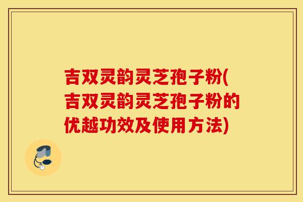 吉双灵韵灵芝孢子粉(吉双灵韵灵芝孢子粉的优越功效及使用方法)