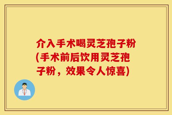 介入手术喝灵芝孢子粉(手术前后饮用灵芝孢子粉，效果令人惊喜)