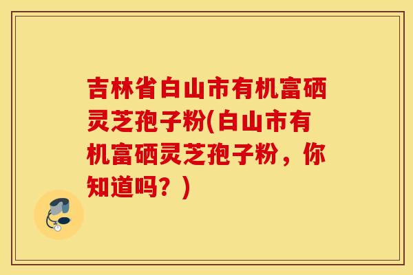 吉林省白山市有机富硒灵芝孢子粉(白山市有机富硒灵芝孢子粉，你知道吗？)