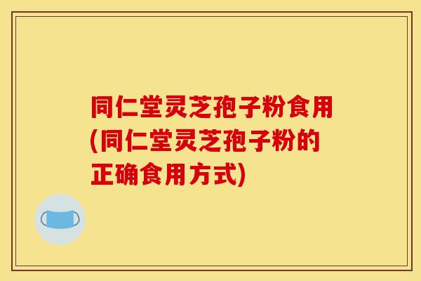 同仁堂灵芝孢子粉食用(同仁堂灵芝孢子粉的正确食用方式)