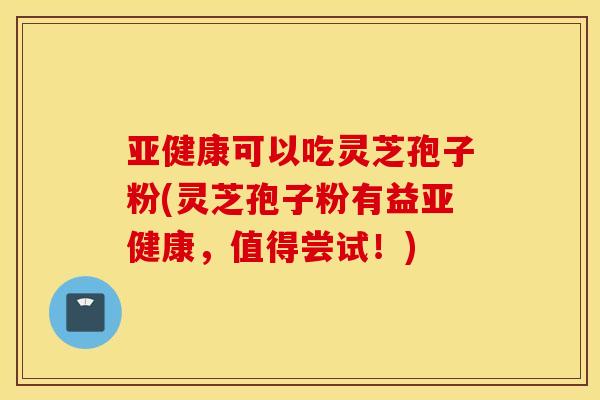 亚健康可以吃灵芝孢子粉(灵芝孢子粉有益亚健康，值得尝试！)