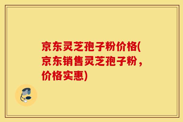 京东灵芝孢子粉价格(京东销售灵芝孢子粉，价格实惠)