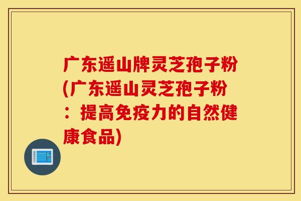 广东遥山牌灵芝孢子粉(广东遥山灵芝孢子粉：提高免疫力的自然健康食品)