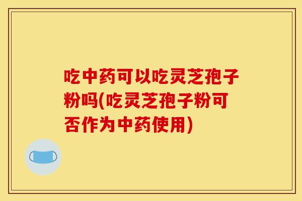 吃中药可以吃灵芝孢子粉吗(吃灵芝孢子粉可否作为中药使用)