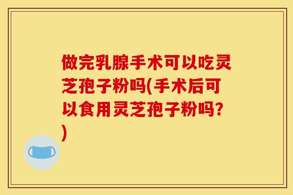 做完乳腺手术可以吃灵芝孢子粉吗(手术后可以食用灵芝孢子粉吗？)