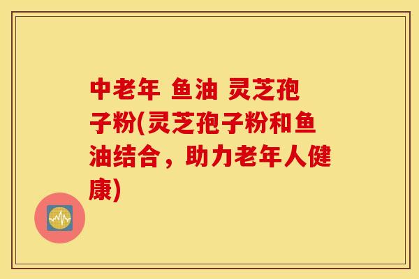 中老年 鱼油 灵芝孢子粉(灵芝孢子粉和鱼油结合，助力老年人健康)