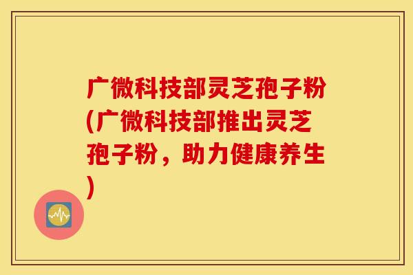 广微科技部灵芝孢子粉(广微科技部推出灵芝孢子粉，助力健康养生)