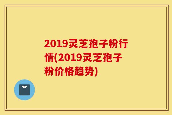2019灵芝孢子粉行情(2019灵芝孢子粉价格趋势)