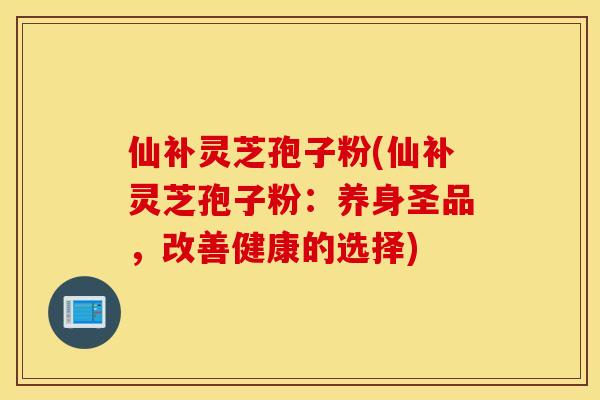 仙补灵芝孢子粉(仙补灵芝孢子粉：养身圣品，改善健康的选择)