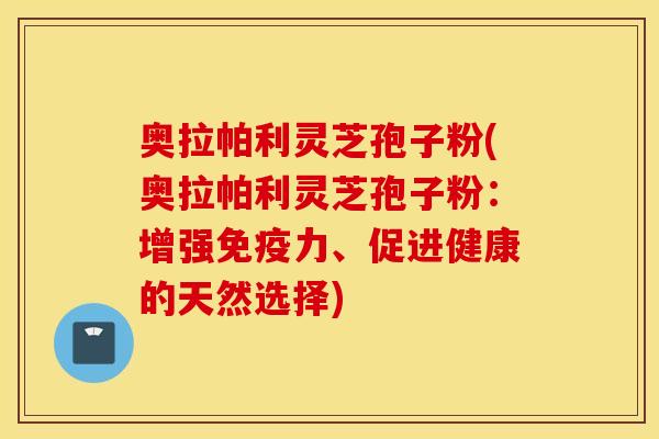 奥拉帕利灵芝孢子粉(奥拉帕利灵芝孢子粉：增强免疫力、促进健康的天然选择)