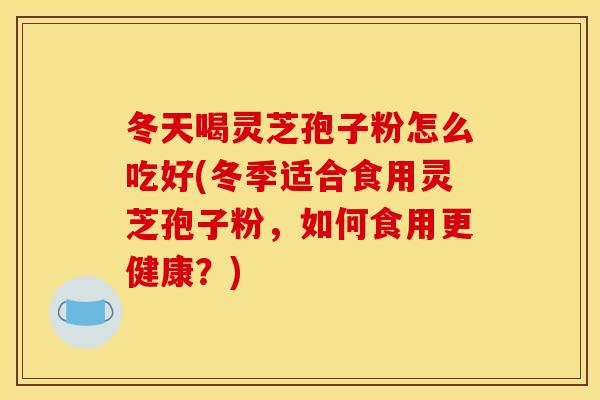 冬天喝灵芝孢子粉怎么吃好(冬季适合食用灵芝孢子粉，如何食用更健康？)