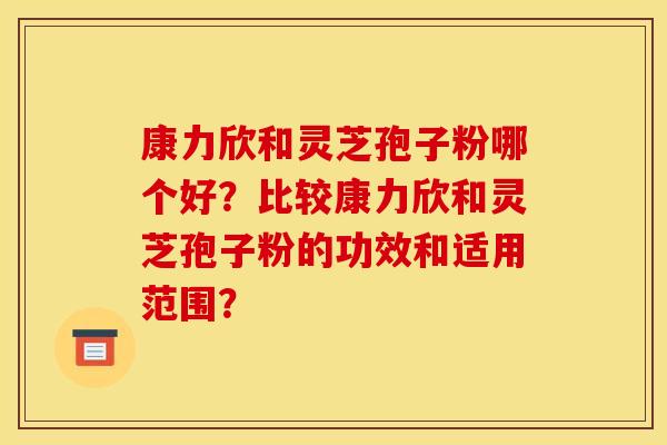 康力欣和灵芝孢子粉哪个好？比较康力欣和灵芝孢子粉的功效和适用范围？