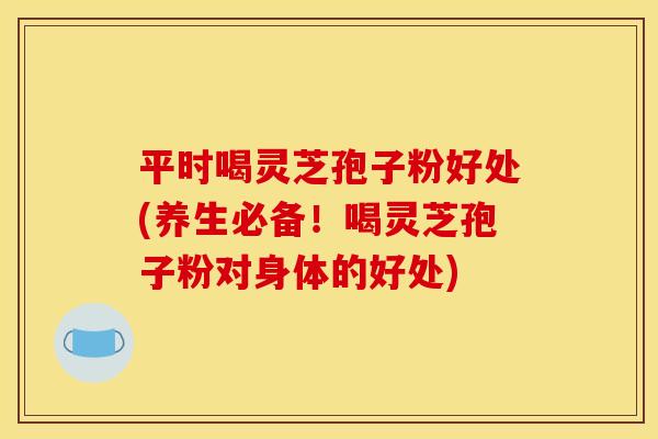 平时喝灵芝孢子粉好处(养生必备！喝灵芝孢子粉对身体的好处)